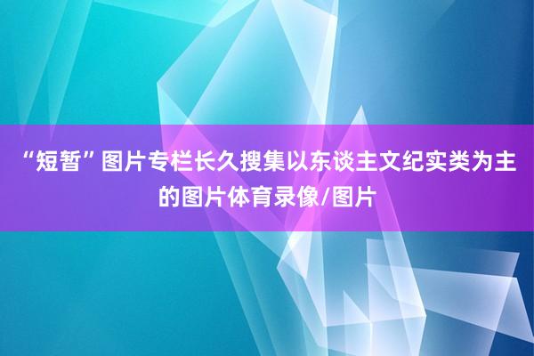 “短暂”图片专栏长久搜集以东谈主文纪实类为主的图片体育录像/图片