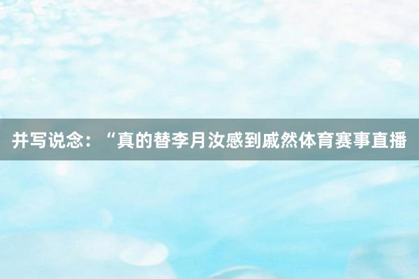 并写说念：“真的替李月汝感到戚然体育赛事直播