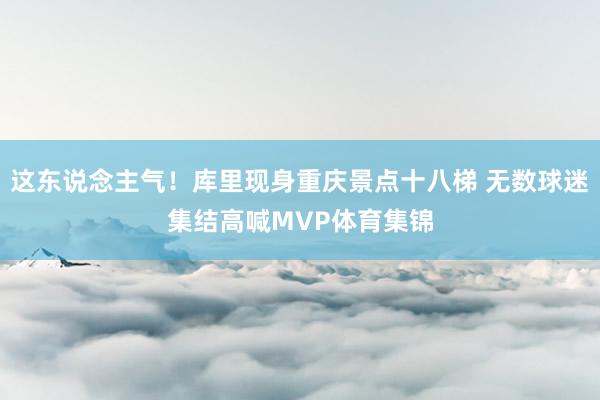 这东说念主气！库里现身重庆景点十八梯 无数球迷集结高喊MVP体育集锦