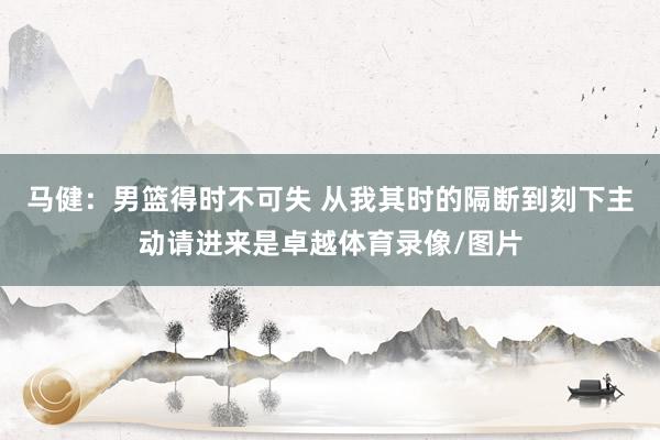 马健：男篮得时不可失 从我其时的隔断到刻下主动请进来是卓越体育录像/图片