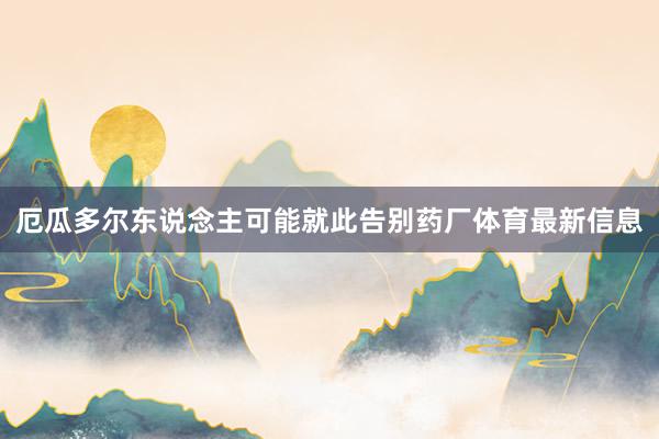 厄瓜多尔东说念主可能就此告别药厂体育最新信息