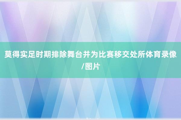 莫得实足时期排除舞台并为比赛移交处所体育录像/图片