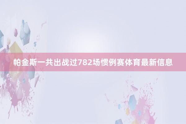 帕金斯一共出战过782场惯例赛体育最新信息