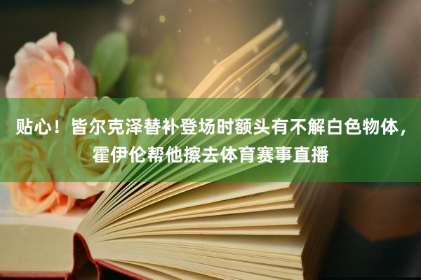 贴心！皆尔克泽替补登场时额头有不解白色物体，霍伊伦帮他擦去体育赛事直播