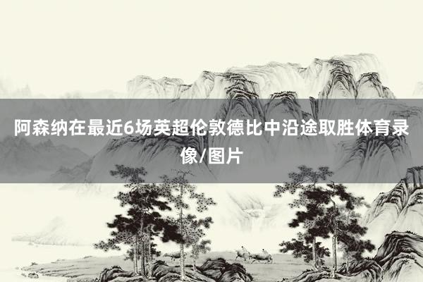 阿森纳在最近6场英超伦敦德比中沿途取胜体育录像/图片