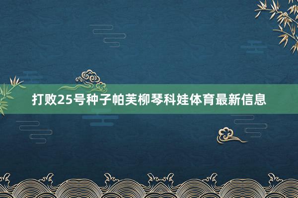 打败25号种子帕芙柳琴科娃体育最新信息
