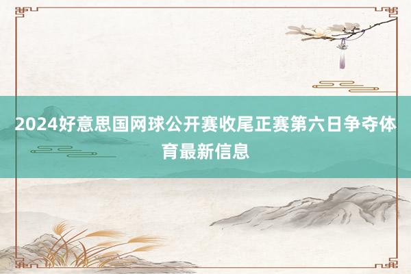 2024好意思国网球公开赛收尾正赛第六日争夺体育最新信息