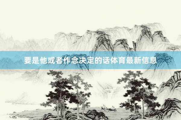 要是他或者作念决定的话体育最新信息