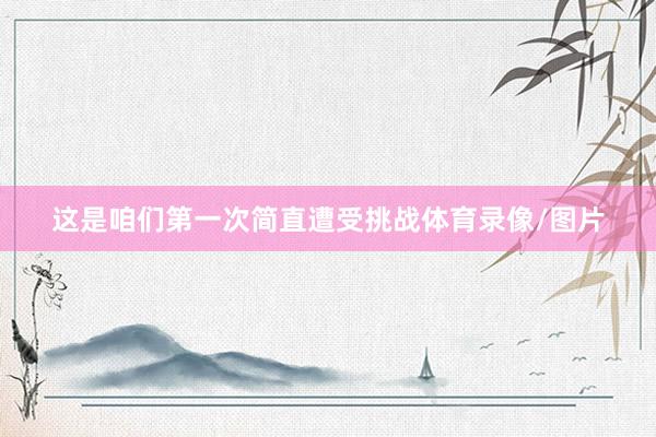 这是咱们第一次简直遭受挑战体育录像/图片