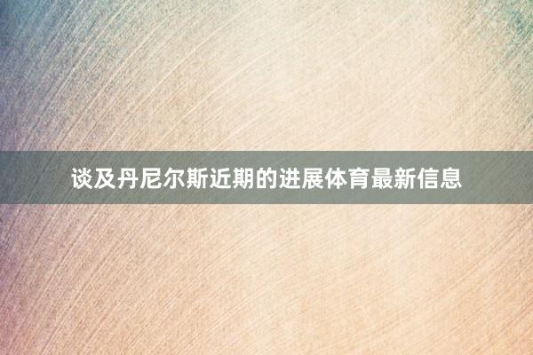 谈及丹尼尔斯近期的进展体育最新信息