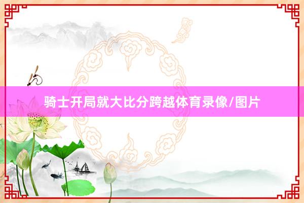 骑士开局就大比分跨越体育录像/图片