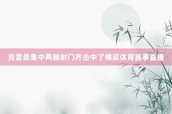 克雷桑集中两脚射门齐击中了横梁体育赛事直播