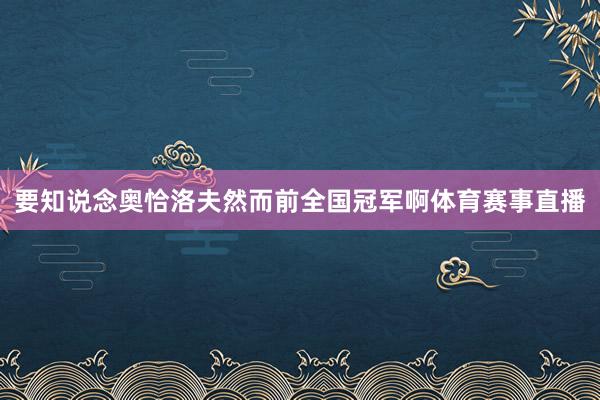 要知说念奥恰洛夫然而前全国冠军啊体育赛事直播