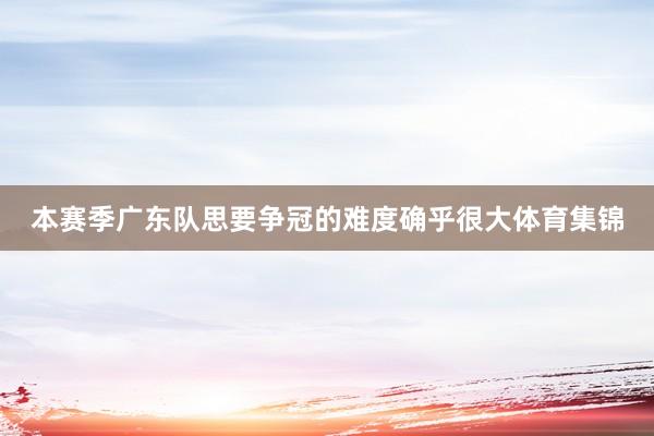 本赛季广东队思要争冠的难度确乎很大体育集锦