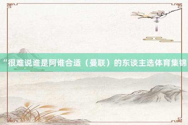 “很难说谁是阿谁合适（曼联）的东谈主选体育集锦