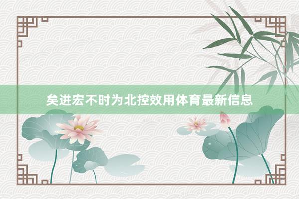 矣进宏不时为北控效用体育最新信息