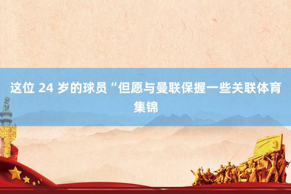 这位 24 岁的球员“但愿与曼联保握一些关联体育集锦