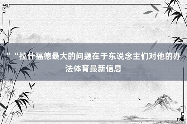 ”“拉什福德最大的问题在于东说念主们对他的办法体育最新信息