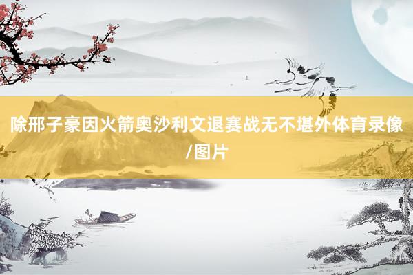 除邢子豪因火箭奥沙利文退赛战无不堪外体育录像/图片
