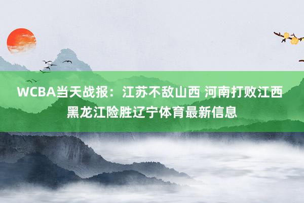 WCBA当天战报：江苏不敌山西 河南打败江西 黑龙江险胜辽宁体育最新信息