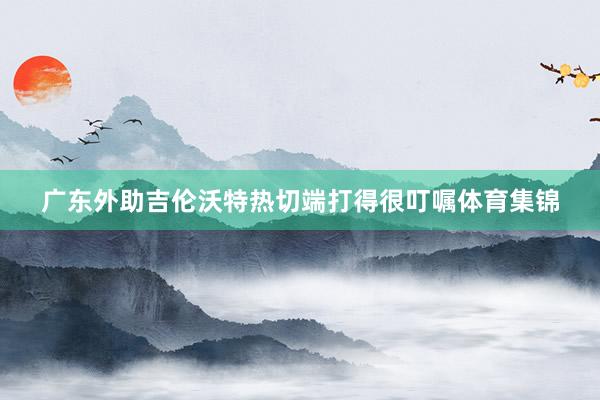 广东外助吉伦沃特热切端打得很叮嘱体育集锦