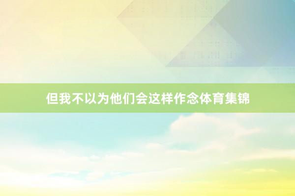 但我不以为他们会这样作念体育集锦