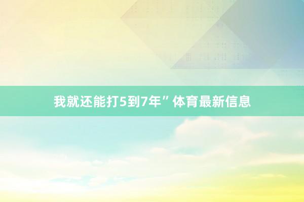 我就还能打5到7年”体育最新信息