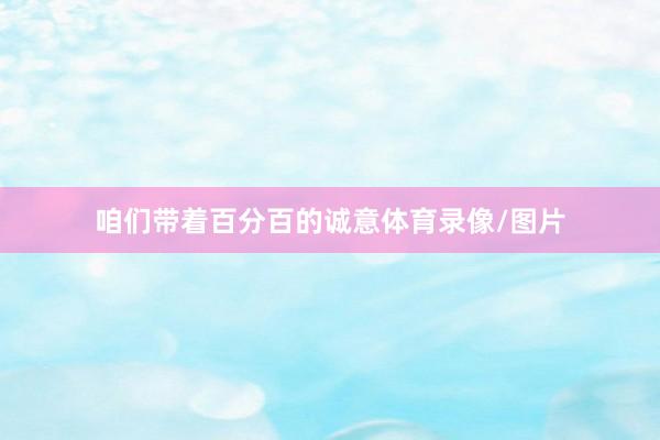 咱们带着百分百的诚意体育录像/图片