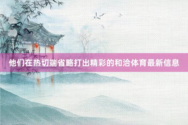 他们在热切端省略打出精彩的和洽体育最新信息