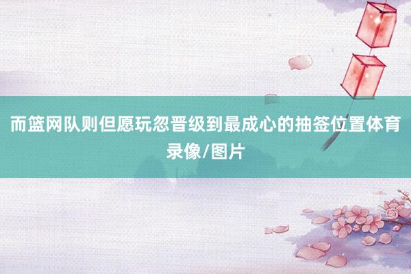而篮网队则但愿玩忽晋级到最成心的抽签位置体育录像/图片