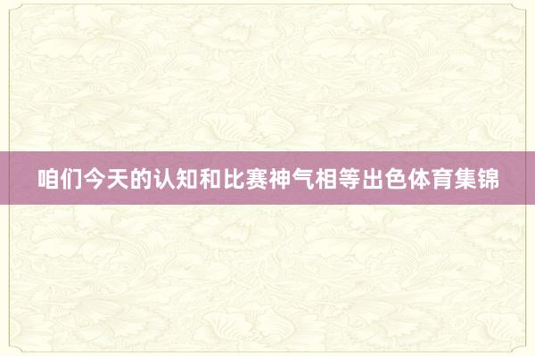 咱们今天的认知和比赛神气相等出色体育集锦
