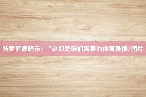 特罗萨德暗示：“这即是咱们需要的体育录像/图片