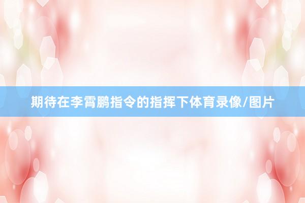 期待在李霄鹏指令的指挥下体育录像/图片