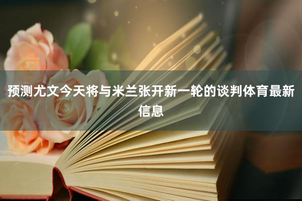 预测尤文今天将与米兰张开新一轮的谈判体育最新信息