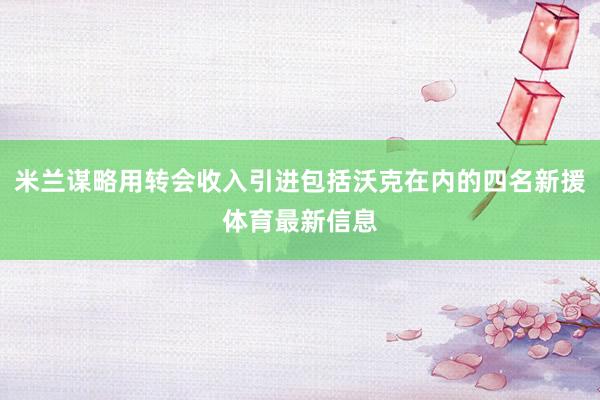 米兰谋略用转会收入引进包括沃克在内的四名新援体育最新信息
