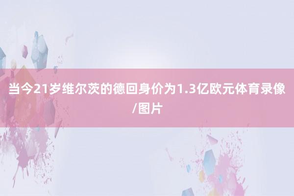 当今21岁维尔茨的德回身价为1.3亿欧元体育录像/图片