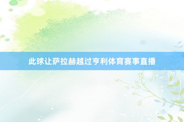 此球让萨拉赫越过亨利体育赛事直播