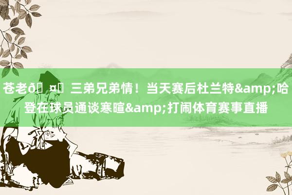 苍老🤝三弟兄弟情！当天赛后杜兰特&哈登在球员通谈寒暄&打闹体育赛事直播