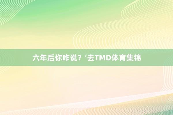 六年后你咋说？‘去TMD体育集锦