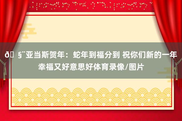 🧨亚当斯贺年：蛇年到福分到 祝你们新的一年幸福又好意思好体育录像/图片
