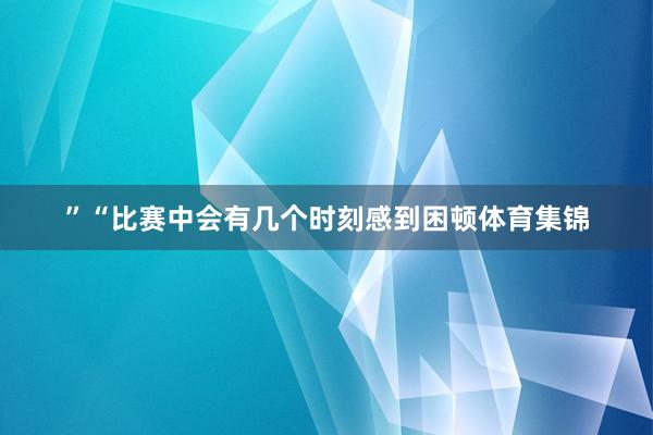 ”“比赛中会有几个时刻感到困顿体育集锦