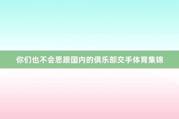 你们也不会思跟国内的俱乐部交手体育集锦