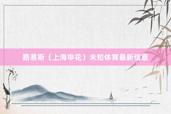 路易斯（上海申花）未知体育最新信息