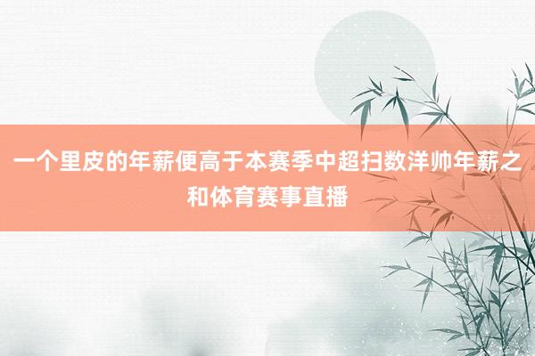 一个里皮的年薪便高于本赛季中超扫数洋帅年薪之和体育赛事直播