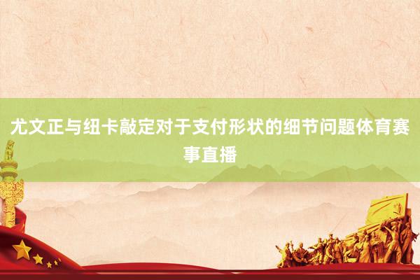 尤文正与纽卡敲定对于支付形状的细节问题体育赛事直播