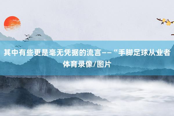 其中有些更是毫无凭据的流言——“手脚足球从业者体育录像/图片
