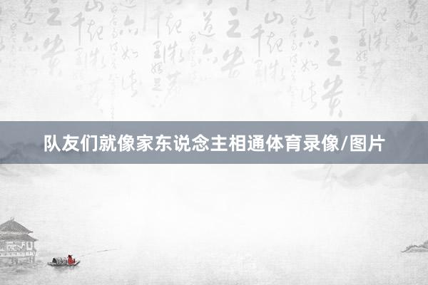 队友们就像家东说念主相通体育录像/图片