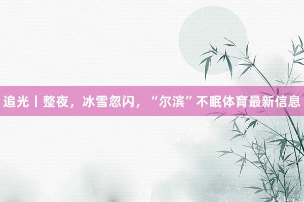 追光丨整夜，冰雪忽闪，“尔滨”不眠体育最新信息
