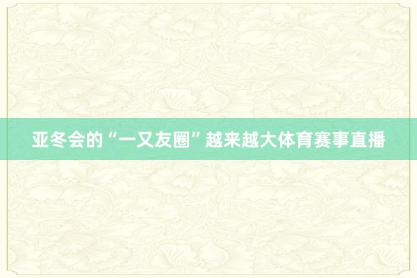 亚冬会的“一又友圈”越来越大体育赛事直播
