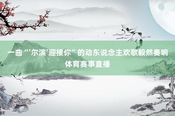 一曲“‘尔滨’迎接你”的动东说念主欢歌毅然奏响体育赛事直播
